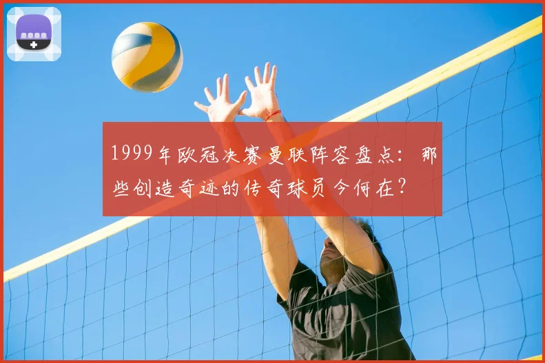 1999年欧冠决赛曼联阵容盘点：那些创造奇迹的传奇球员今何在？