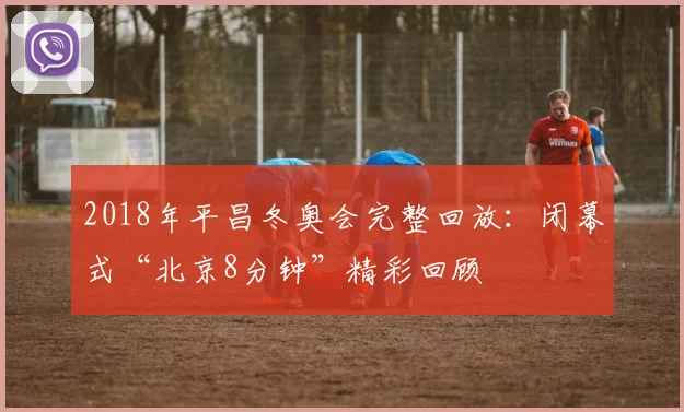 2018年平昌冬奥会完整回放：闭幕式“北京8分钟”精彩回顾