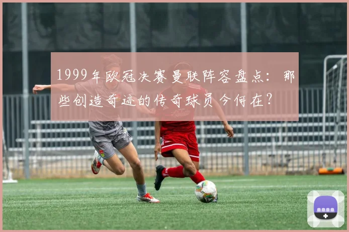 1999年欧冠决赛曼联阵容盘点：那些创造奇迹的传奇球员今何在？