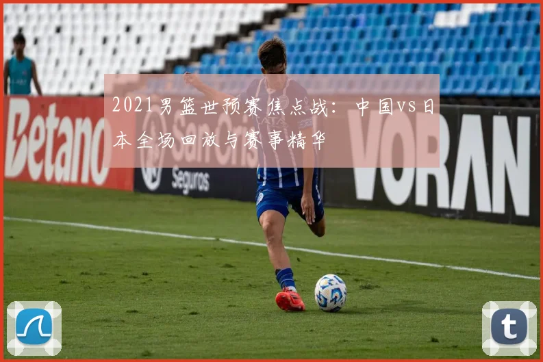 2021男篮世预赛焦点战：中国vs日本全场回放与赛事精华