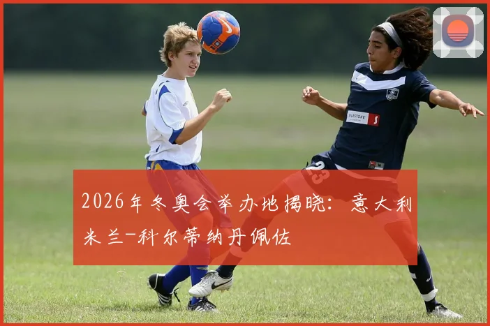 2026年冬奥会举办地揭晓：意大利米兰-科尔蒂纳丹佩佐