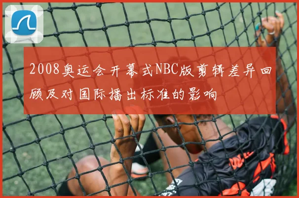 2008奥运会开幕式NBC版剪辑差异回顾及对国际播出标准的影响