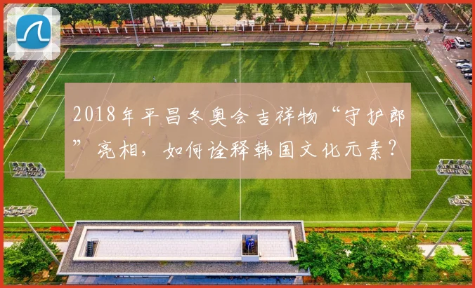 2018年平昌冬奥会吉祥物“守护郎”亮相，如何诠释韩国文化元素？