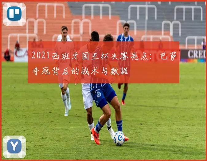 2021西班牙国王杯决赛亮点：巴萨夺冠背后的战术与数据