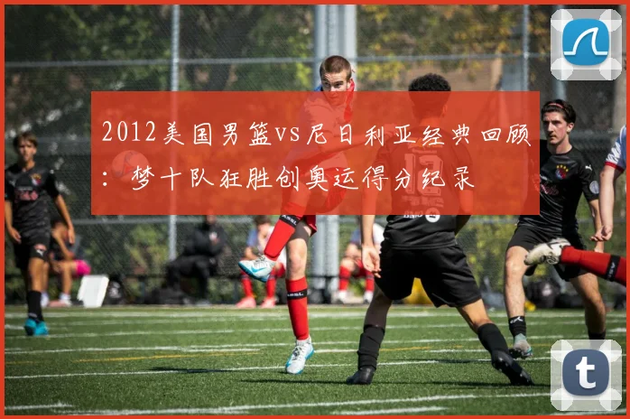 2012美国男篮vs尼日利亚经典回顾：梦十队狂胜创奥运得分纪录
