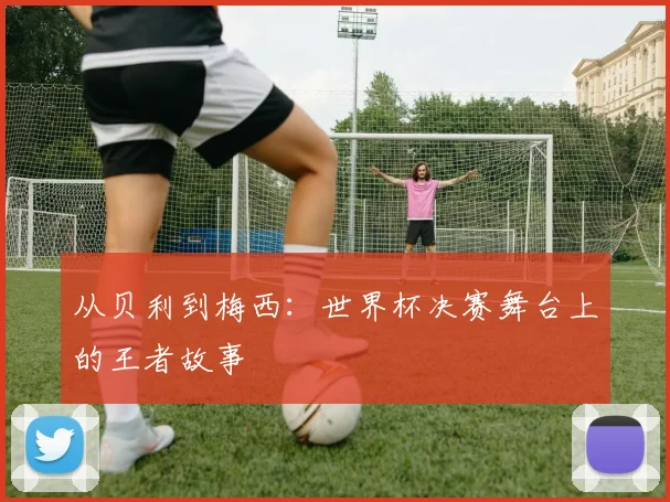 从贝利到梅西：世界杯决赛舞台上的王者故事