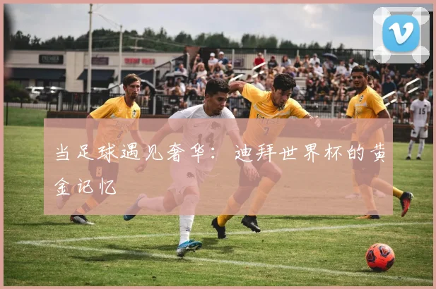当足球遇见奢华：迪拜世界杯的黄金记忆