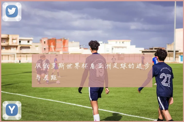 从俄罗斯世界杯看亚洲足球的进步与差距