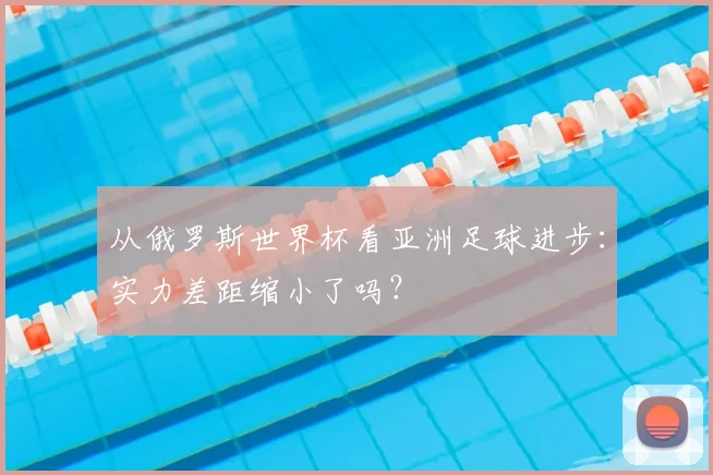 从俄罗斯世界杯看亚洲足球进步:实力差距缩小了吗?