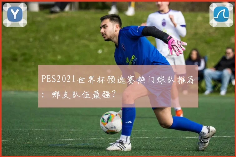 PES2021世界杯预选赛热门球队推荐:哪支队伍最强?