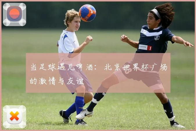 当足球遇见啤酒：北京世界杯广场的激情与友谊
