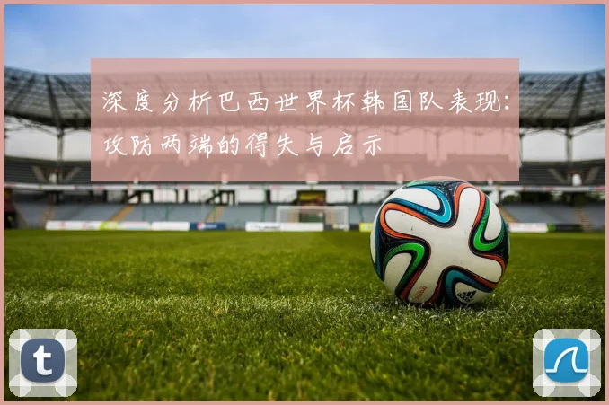 深度分析巴西世界杯韩国队表现:攻防两端的得失与启示