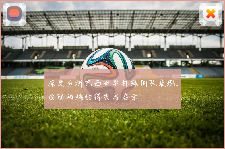 深度分析巴西世界杯韩国队表现:攻防两端的得失与启示