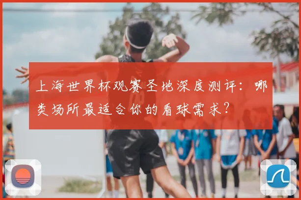 上海世界杯观赛圣地深度测评:哪类场所最适合你的看球需求?