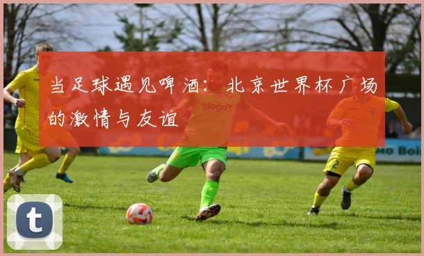 当足球遇见啤酒：北京世界杯广场的激情与友谊