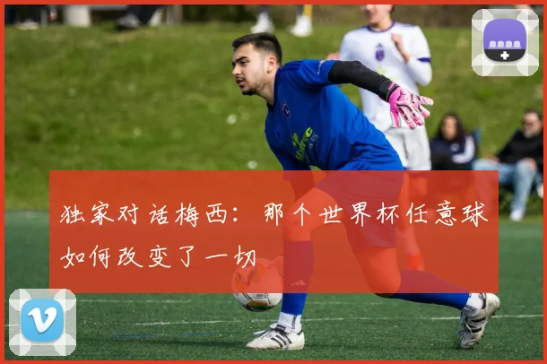 独家对话梅西:那个世界杯任意球如何改变了一切